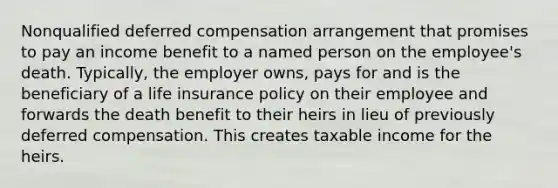 Nonqualified deferred compensation arrangement that promises to pay an income benefit to a named person on the employee's death. Typically, the employer owns, pays for and is the beneficiary of a life insurance policy on their employee and forwards the death benefit to their heirs in lieu of previously deferred compensation. This creates taxable income for the heirs.