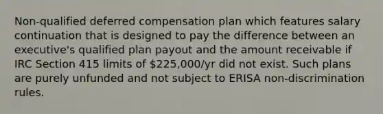 Non-qualified deferred compensation plan which features salary continuation that is designed to pay the difference between an executive's qualified plan payout and the amount receivable if IRC Section 415 limits of 225,000/yr did not exist. Such plans are purely unfunded and not subject to ERISA non-discrimination rules.