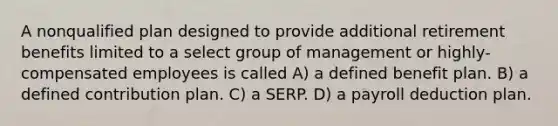 A nonqualified plan designed to provide additional retirement benefits limited to a select group of management or highly-compensated employees is called A) a defined benefit plan. B) a defined contribution plan. C) a SERP. D) a payroll deduction plan.