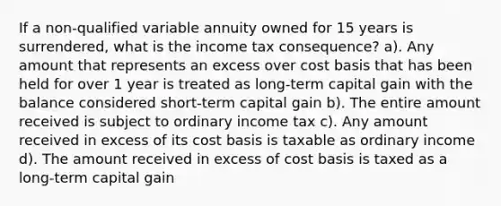 If a non-qualified variable annuity owned for 15 years is surrendered, what is the income tax consequence? a). Any amount that represents an excess over cost basis that has been held for over 1 year is treated as long-term capital gain with the balance considered short-term capital gain b). The entire amount received is subject to ordinary income tax c). Any amount received in excess of its cost basis is taxable as ordinary income d). The amount received in excess of cost basis is taxed as a long-term capital gain