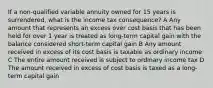 If a non-qualified variable annuity owned for 15 years is surrendered, what is the income tax consequence? A Any amount that represents an excess over cost basis that has been held for over 1 year is treated as long-term capital gain with the balance considered short-term capital gain B Any amount received in excess of its cost basis is taxable as ordinary income C The entire amount received is subject to ordinary income tax D The amount received in excess of cost basis is taxed as a long-term capital gain