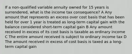 If a non-qualified variable annuity owned for 15 years is surrendered, what is the income tax consequence? A Any amount that represents an excess over cost basis that has been held for over 1 year is treated as long-term capital gain with the balance considered short-term capital gain B Any amount received in excess of its cost basis is taxable as ordinary income C The entire amount received is subject to ordinary income tax D The amount received in excess of cost basis is taxed as a long-term capital gain