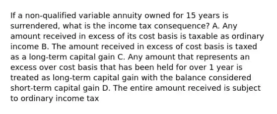 If a non-qualified variable annuity owned for 15 years is surrendered, what is the income tax consequence? A. Any amount received in excess of its cost basis is taxable as ordinary income B. The amount received in excess of cost basis is taxed as a long-term capital gain C. Any amount that represents an excess over cost basis that has been held for over 1 year is treated as long-term capital gain with the balance considered short-term capital gain D. The entire amount received is subject to ordinary income tax