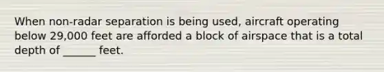 When non-radar separation is being used, aircraft operating below 29,000 feet are afforded a block of airspace that is a total depth of ______ feet.