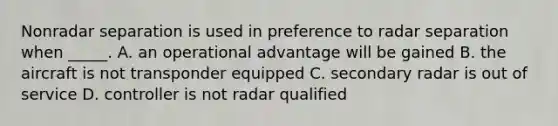 Nonradar separation is used in preference to radar separation when _____. A. an operational advantage will be gained B. the aircraft is not transponder equipped C. secondary radar is out of service D. controller is not radar qualified