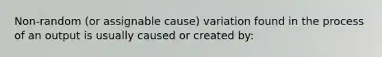 Non-random (or assignable cause) variation found in the process of an output is usually caused or created by: