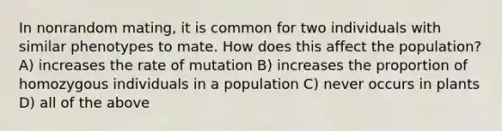 In nonrandom mating, it is common for two individuals with similar phenotypes to mate. How does this affect the population? A) increases the rate of mutation B) increases the proportion of homozygous individuals in a population C) never occurs in plants D) all of the above