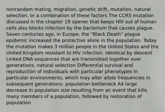 nonrandom mating, migration, genetic drift, mutation, natural selection, or a combination of these factors The CCR5 mutation discussed in the chapter 19 opener that keeps HIV out of human cells also blocks infection by the bacterium that causes plague. Seven centuries ago, in Europe, the "Black Death" plague epidemic increased the protective allele in the population. Today the mutation makes 3 million people in the United States and the United Kingdom resistant to HIV infection. identical by descent Linked DNA sequences that are transmitted together over generations. natural selection Differential survival and reproduction of individuals with particular phenotypes in particular environments, which may alter allele frequencies in subsequent generations. population bottleneck A4 large decrease in population size resulting from an event that kills many members of a population, followed by restoration of population