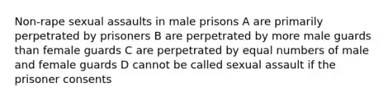 Non-rape sexual assaults in male prisons A are primarily perpetrated by prisoners B are perpetrated by more male guards than female guards C are perpetrated by equal numbers of male and female guards D cannot be called sexual assault if the prisoner consents