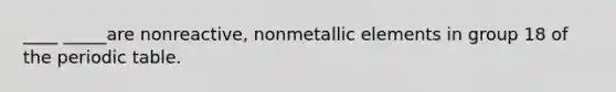 ____ _____are nonreactive, nonmetallic elements in group 18 of the periodic table.