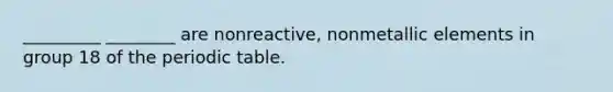 _________ ________ are nonreactive, nonmetallic elements in group 18 of the periodic table.