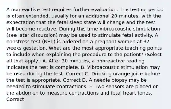 A nonreactive test requires further evaluation. The testing period is often extended, usually for an additional 20 minutes, with the expectation that the fetal sleep state will change and the test will become reactive. During this time vibroacoustic stimulation (see later discussion) may be used to stimulate fetal activity. A nonstress test (NST) is ordered on a pregnant women at 37 weeks gestation. What are the most appropriate teaching points to include when explaining the procedure to the patient? (Select all that apply.) A. After 20 minutes, a nonreactive reading indicates the test is complete. B. Vibroacoustic stimulation may be used during the test. Correct C. Drinking orange juice before the test is appropriate. Correct D. A needle biopsy may be needed to stimulate contractions. E. Two sensors are placed on the abdomen to measure contractions and fetal heart tones. Correct