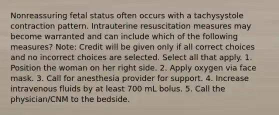 Nonreassuring fetal status often occurs with a tachysystole contraction pattern. Intrauterine resuscitation measures may become warranted and can include which of the following measures? Note: Credit will be given only if all correct choices and no incorrect choices are selected. Select all that apply. 1. Position the woman on her right side. 2. Apply oxygen via face mask. 3. Call for anesthesia provider for support. 4. Increase intravenous fluids by at least 700 mL bolus. 5. Call the physician/CNM to the bedside.