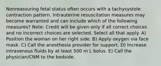 Nonreassuring fetal status often occurs with a tachysystole contraction pattern. Intrauterine resuscitation measures may become warranted and can include which of the following measures? Note: Credit will be given only if all correct choices and no incorrect choices are selected. Select all that apply. A) Position the woman on her right side. B) Apply oxygen via face mask. C) Call the anesthesia provider for support. D) Increase intravenous fluids by at least 500 m L bolus. E) Call the physician/CNM to the bedside.