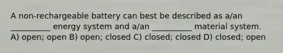 A non-rechargeable battery can best be described as a/an __________ energy system and a/an __________ material system. A) open; open B) open; closed C) closed; closed D) closed; open