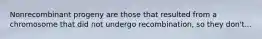 Nonrecombinant progeny are those that resulted from a chromosome that did not undergo recombination, so they don't...