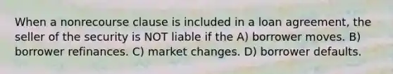 When a nonrecourse clause is included in a loan agreement, the seller of the security is NOT liable if the A) borrower moves. B) borrower refinances. C) market changes. D) borrower defaults.