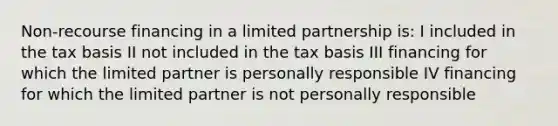 Non-recourse financing in a limited partnership is: I included in the tax basis II not included in the tax basis III financing for which the limited partner is personally responsible IV financing for which the limited partner is not personally responsible