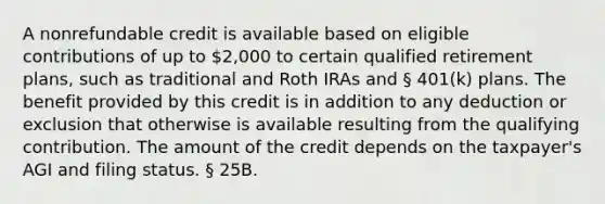 A nonrefundable credit is available based on eligible contributions of up to 2,000 to certain qualified retirement plans, such as traditional and Roth IRAs and § 401(k) plans. The benefit provided by this credit is in addition to any deduction or exclusion that otherwise is available resulting from the qualifying contribution. The amount of the credit depends on the taxpayer's AGI and filing status. § 25B.