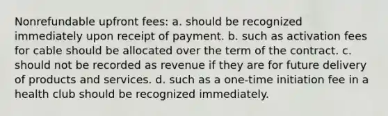 Nonrefundable upfront fees: a. should be recognized immediately upon receipt of payment. b. such as activation fees for cable should be allocated over the term of the contract. c. should not be recorded as revenue if they are for future delivery of products and services. d. such as a one-time initiation fee in a health club should be recognized immediately.