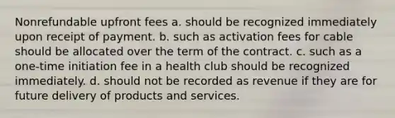 Nonrefundable upfront fees a. should be recognized immediately upon receipt of payment. b. such as activation fees for cable should be allocated over the term of the contract. c. such as a one-time initiation fee in a health club should be recognized immediately. d. should not be recorded as revenue if they are for future delivery of products and services.