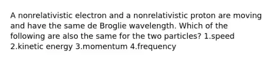 A nonrelativistic electron and a nonrelativistic proton are moving and have the same de Broglie wavelength. Which of the following are also the same for the two particles? 1.speed 2.kinetic energy 3.momentum 4.frequency