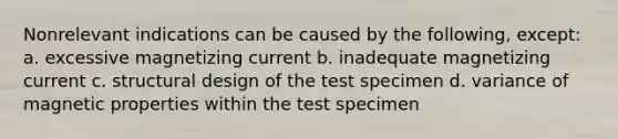 Nonrelevant indications can be caused by the following, except: a. excessive magnetizing current b. inadequate magnetizing current c. structural design of the test specimen d. variance of magnetic properties within the test specimen