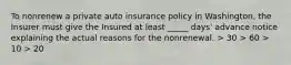 To nonrenew a private auto insurance policy in Washington, the Insurer must give the Insured at least _____ days' advance notice explaining the actual reasons for the nonrenewal. > 30 > 60 > 10 > 20