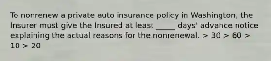 To nonrenew a private auto insurance policy in Washington, the Insurer must give the Insured at least _____ days' advance notice explaining the actual reasons for the nonrenewal. > 30 > 60 > 10 > 20