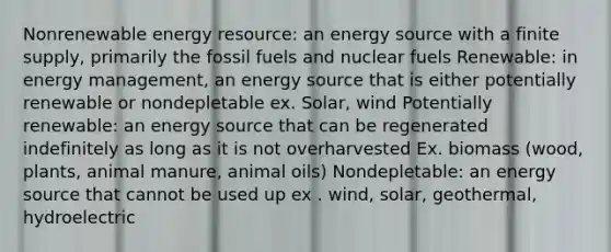 Nonrenewable energy resource: an energy source with a finite supply, primarily the fossil fuels and nuclear fuels Renewable: in energy management, an energy source that is either potentially renewable or nondepletable ex. Solar, wind Potentially renewable: an energy source that can be regenerated indefinitely as long as it is not overharvested Ex. biomass (wood, plants, animal manure, animal oils) Nondepletable: an energy source that cannot be used up ex . wind, solar, geothermal, hydroelectric