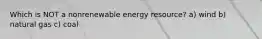 Which is NOT a nonrenewable energy resource? a) wind b) natural gas c) coal