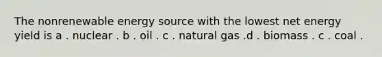 The nonrenewable energy source with the lowest net energy yield is a . nuclear . b . oil . c . natural gas .d . biomass . c . coal .