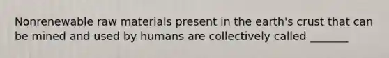 Nonrenewable raw materials present in the earth's crust that can be mined and used by humans are collectively called _______