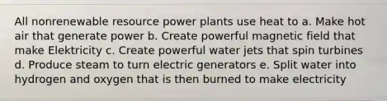 All nonrenewable resource power plants use heat to a. Make hot air that generate power b. Create powerful magnetic field that make Elektricity c. Create powerful water jets that spin turbines d. Produce steam to turn electric generators e. Split water into hydrogen and oxygen that is then burned to make electricity