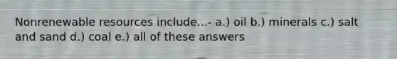 Nonrenewable resources include...- a.) oil b.) minerals c.) salt and sand d.) coal e.) all of these answers