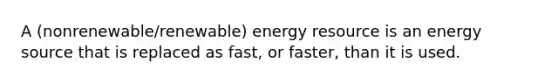 A (nonrenewable/renewable) energy resource is an energy source that is replaced as fast, or faster, than it is used.