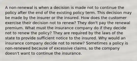 A non-renewal is when a decision is made not to continue the policy after the end of the existing policy term. This decision may be made by the insurer or the insured. How does the customer exercise their decision not to renew? They don't pay the renewal premium. What must the insurance company do if they decide not to renew the policy? They are required by the laws of the state to provide sufficient notice to the insured. Why would an insurance company decide not to renew? Sometimes a policy is non-renewed because of excessive claims, so the company doesn't want to continue the insurance.