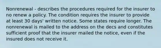 Nonrenewal - describes the procedures required for the insurer to no renew a policy. The condition requires the insurer to provide at least 30 days' written notice. Some states require longer. The nonrenewal is mailed to the address on the decs and constitutes sufficient proof that the insurer mailed the notice, even if the insured does not receive it.