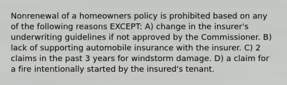 Nonrenewal of a homeowners policy is prohibited based on any of the following reasons EXCEPT: A) change in the insurer's underwriting guidelines if not approved by the Commissioner. B) lack of supporting automobile insurance with the insurer. C) 2 claims in the past 3 years for windstorm damage. D) a claim for a fire intentionally started by the insured's tenant.