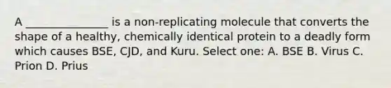 A _______________ is a non-replicating molecule that converts the shape of a healthy, chemically identical protein to a deadly form which causes BSE, CJD, and Kuru. Select one: A. BSE B. Virus C. Prion D. Prius