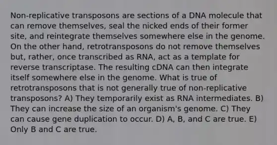 Non-replicative transposons are sections of a DNA molecule that can remove themselves, seal the nicked ends of their former site, and reintegrate themselves somewhere else in the genome. On the other hand, retrotransposons do not remove themselves but, rather, once transcribed as RNA, act as a template for reverse transcriptase. The resulting cDNA can then integrate itself somewhere else in the genome. What is true of retrotransposons that is not generally true of non-replicative transposons? A) They temporarily exist as RNA intermediates. B) They can increase the size of an organism's genome. C) They can cause gene duplication to occur. D) A, B, and C are true. E) Only B and C are true.