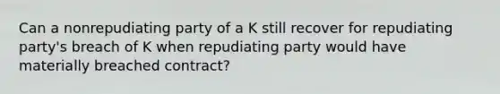 Can a nonrepudiating party of a K still recover for repudiating party's breach of K when repudiating party would have materially breached contract?