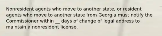 Nonresident agents who move to another state, or resident agents who move to another state from Georgia must notify the Commissioner within __ days of change of legal address to maintain a nonresident license.