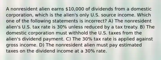 A nonresident alien earns 10,000 of dividends from a domestic corporation, which is the alien's only U.S. source income. Which one of the following statements is incorrect? A) The nonresident alien's U.S. tax rate is 30% unless reduced by a tax treaty. B) The domestic corporation must withhold the U.S. taxes from the alien's dividend payment. C) The 30% tax rate is applied against gross income. D) The nonresident alien must pay estimated taxes on the dividend income at a 30% rate.