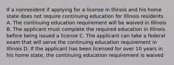 If a nonresident if applying for a license in Illinois and his home state does not require continuing education for Illinois residents A. The continuing education requirement will be waived in Illinois B. The applicant must complete the required education in Illinois before being issued a license C. The applicant can take a federal exam that will serve the continuing education requirement in Illinois D. If the applicant has been licensed for over 10 years in his home state, the continuing education requirement is waived