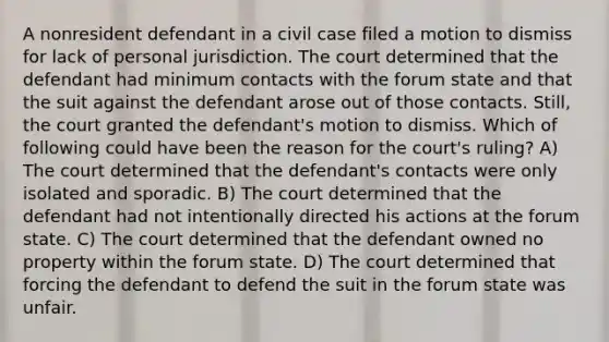 A nonresident defendant in a civil case filed a motion to dismiss for lack of personal jurisdiction. The court determined that the defendant had minimum contacts with the forum state and that the suit against the defendant arose out of those contacts. Still, the court granted the defendant's motion to dismiss. Which of following could have been the reason for the court's ruling? A) The court determined that the defendant's contacts were only isolated and sporadic. B) The court determined that the defendant had not intentionally directed his actions at the forum state. C) The court determined that the defendant owned no property within the forum state. D) The court determined that forcing the defendant to defend the suit in the forum state was unfair.