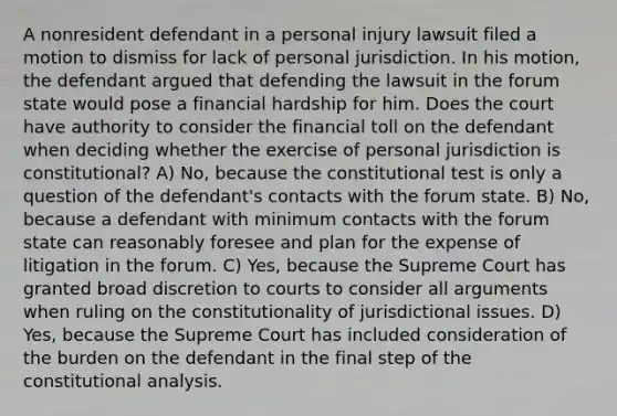 A nonresident defendant in a personal injury lawsuit filed a motion to dismiss for lack of personal jurisdiction. In his motion, the defendant argued that defending the lawsuit in the forum state would pose a financial hardship for him. Does the court have authority to consider the financial toll on the defendant when deciding whether the exercise of personal jurisdiction is constitutional? A) No, because the constitutional test is only a question of the defendant's contacts with the forum state. B) No, because a defendant with minimum contacts with the forum state can reasonably foresee and plan for the expense of litigation in the forum. C) Yes, because the Supreme Court has granted broad discretion to courts to consider all arguments when ruling on the constitutionality of jurisdictional issues. D) Yes, because the Supreme Court has included consideration of the burden on the defendant in the final step of the constitutional analysis.