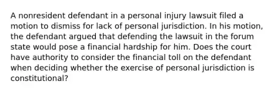 A nonresident defendant in a personal injury lawsuit filed a motion to dismiss for lack of personal jurisdiction. In his motion, the defendant argued that defending the lawsuit in the forum state would pose a financial hardship for him. Does the court have authority to consider the financial toll on the defendant when deciding whether the exercise of personal jurisdiction is constitutional?