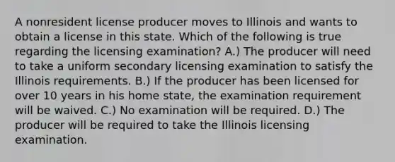 A nonresident license producer moves to Illinois and wants to obtain a license in this state. Which of the following is true regarding the licensing examination? A.) The producer will need to take a uniform secondary licensing examination to satisfy the Illinois requirements. B.) If the producer has been licensed for over 10 years in his home state, the examination requirement will be waived. C.) No examination will be required. D.) The producer will be required to take the Illinois licensing examination.