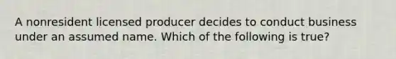 A nonresident licensed producer decides to conduct business under an assumed name. Which of the following is true?